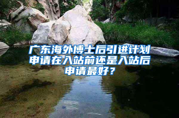 广东海外博士后引进计划申请在入站前还是入站后申请最好？