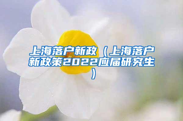 上海落户新政（上海落户新政策2022应届研究生）