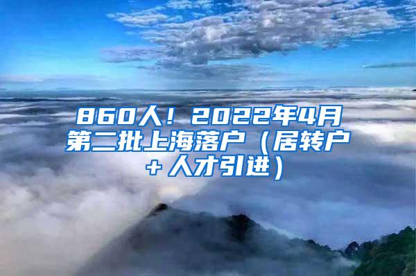 860人！2022年4月第二批上海落户（居转户＋人才引进）