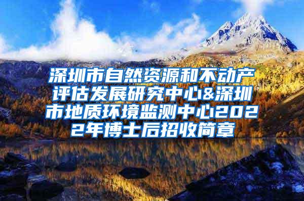 深圳市自然资源和不动产评估发展研究中心&深圳市地质环境监测中心2022年博士后招收简章