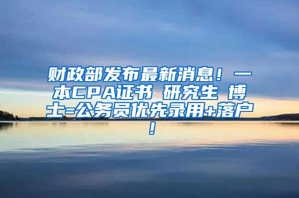 财政部发布最新消息！一本CPA证书≈研究生≈博士=公务员优先录用+落户！