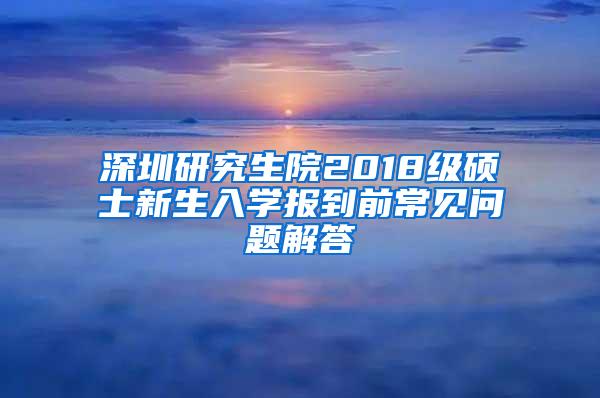 深圳研究生院2018级硕士新生入学报到前常见问题解答