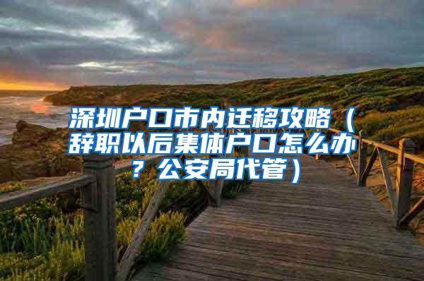 深圳户口市内迁移攻略（辞职以后集体户口怎么办？公安局代管）