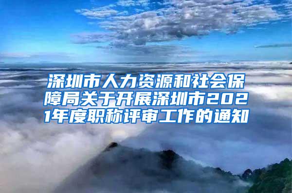 深圳市人力资源和社会保障局关于开展深圳市2021年度职称评审工作的通知