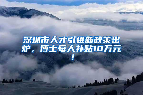 深圳市人才引进新政策出炉，博士每人补贴10万元！