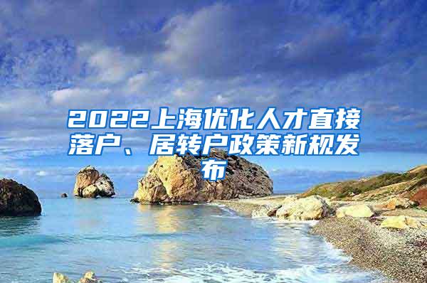 2022上海优化人才直接落户、居转户政策新规发布