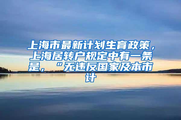 上海市最新计划生育政策，上海居转户规定中有一条是，“无违反国家及本市计