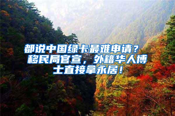 都说中国绿卡最难申请？ 移民局官宣，外籍华人博士直接拿永居！