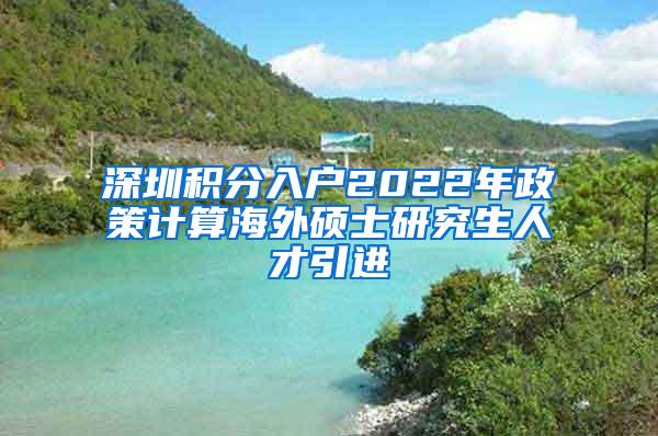 深圳积分入户2022年政策计算海外硕士研究生人才引进