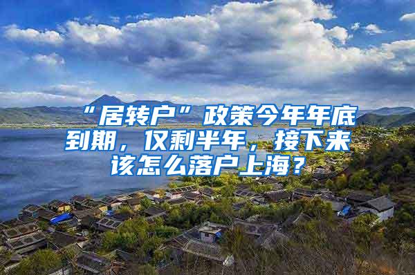 “居转户”政策今年年底到期，仅剩半年，接下来该怎么落户上海？