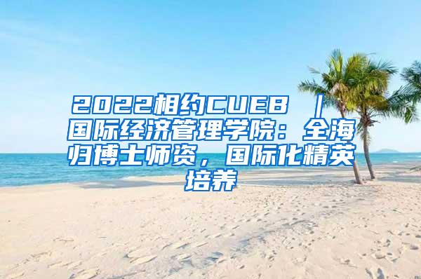 2022相约CUEB ｜ 国际经济管理学院：全海归博士师资，国际化精英培养