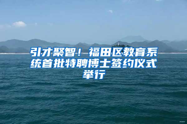 引才聚智！福田区教育系统首批特聘博士签约仪式举行