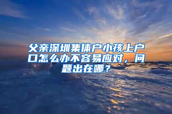 父亲深圳集体户小孩上户口怎么办不容易应对，问题出在哪？