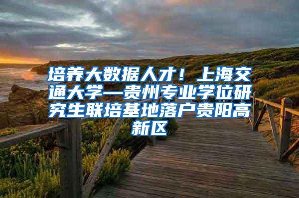 培养大数据人才！上海交通大学—贵州专业学位研究生联培基地落户贵阳高新区