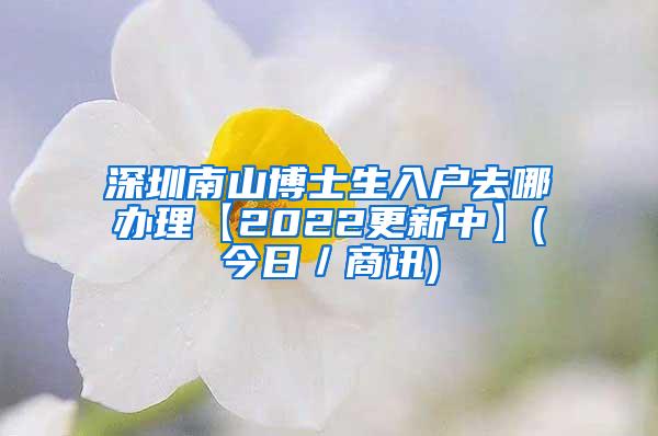 深圳南山博士生入户去哪办理【2022更新中】(今日／商讯)