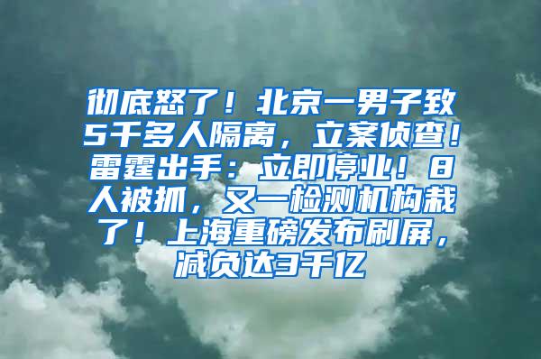 彻底怒了！北京一男子致5千多人隔离，立案侦查！雷霆出手：立即停业！8人被抓，又一检测机构栽了！上海重磅发布刷屏，减负达3千亿