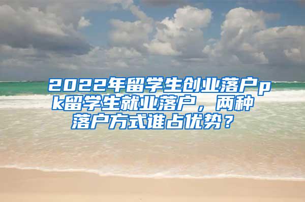 2022年留学生创业落户pk留学生就业落户，两种落户方式谁占优势？