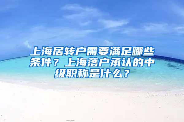 上海居转户需要满足哪些条件？上海落户承认的中级职称是什么？