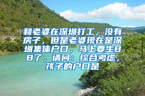 和老婆在深圳打工，没有房子，但是老婆现在是深圳集体户口，马上要生BB了，请问：综合考虑，孩子的户口是