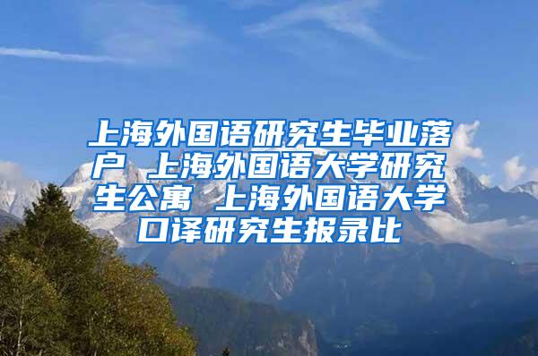 上海外国语研究生毕业落户 上海外国语大学研究生公寓 上海外国语大学口译研究生报录比