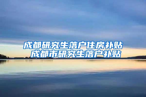 成都研究生落户住房补贴 成都市研究生落户补贴