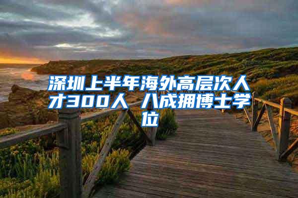 深圳上半年海外高层次人才300人 八成拥博士学位