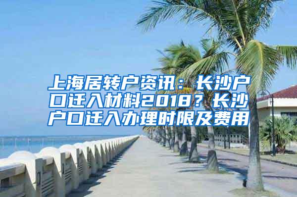 上海居转户资讯：长沙户口迁入材料2018？长沙户口迁入办理时限及费用