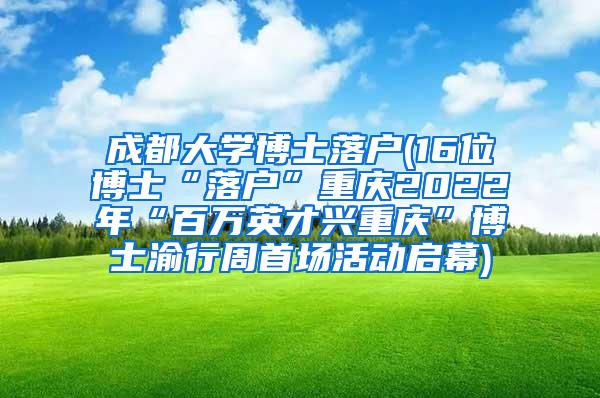 成都大学博士落户(16位博士“落户”重庆2022年“百万英才兴重庆”博士渝行周首场活动启幕)