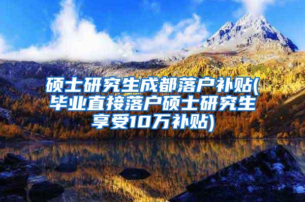 硕士研究生成都落户补贴(毕业直接落户硕士研究生享受10万补贴)