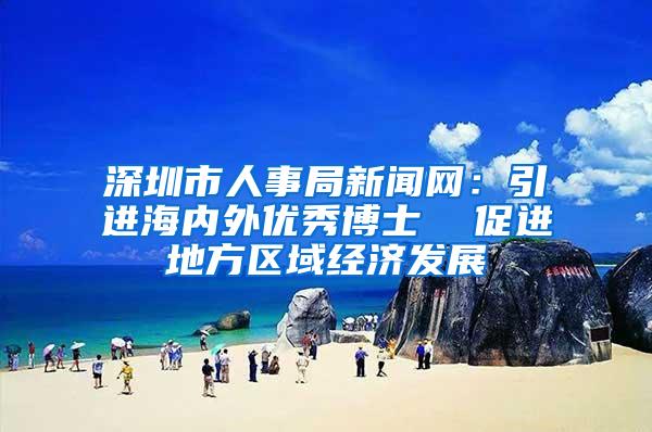 深圳市人事局新闻网：引进海内外优秀博士  促进地方区域经济发展