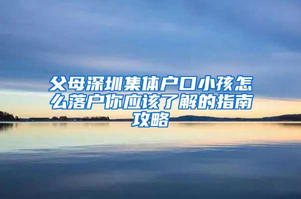 父母深圳集体户口小孩怎么落户你应该了解的指南攻略