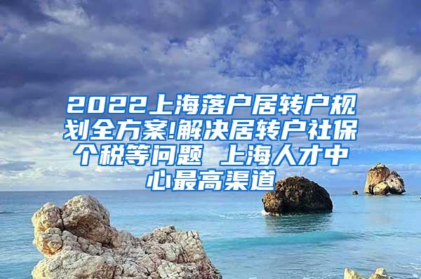 2022上海落户居转户规划全方案!解决居转户社保个税等问题 上海人才中心最高渠道