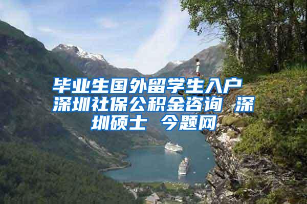 毕业生国外留学生入户 深圳社保公积金咨询 深圳硕士 今题网