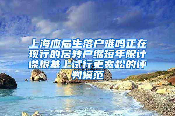 上海应届生落户难吗正在现行的居转户缩短年限计谋根基上试行更宽松的评判模范