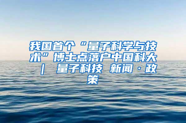 我国首个“量子科学与技术”博士点落户中国科大 ｜ 量子科技 新闻·政策