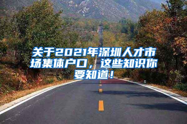 关于2021年深圳人才市场集体户口，这些知识你要知道！