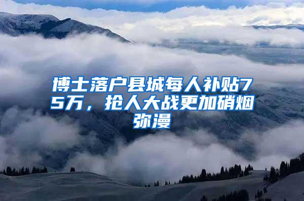 博士落户县城每人补贴75万，抢人大战更加硝烟弥漫