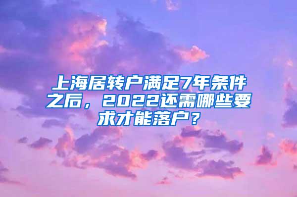 上海居转户满足7年条件之后，2022还需哪些要求才能落户？