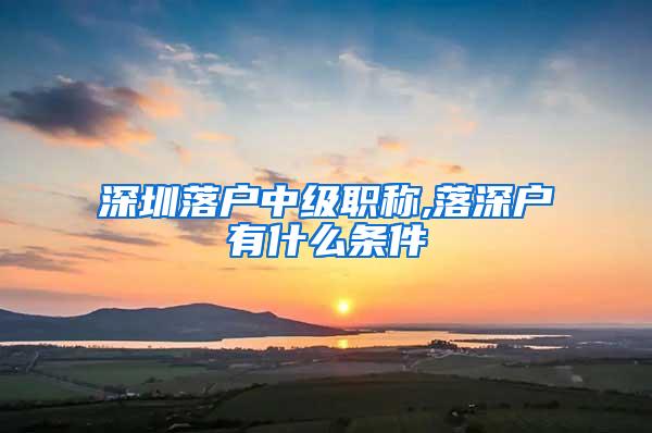 深圳落户中级职称,落深户有什么条件