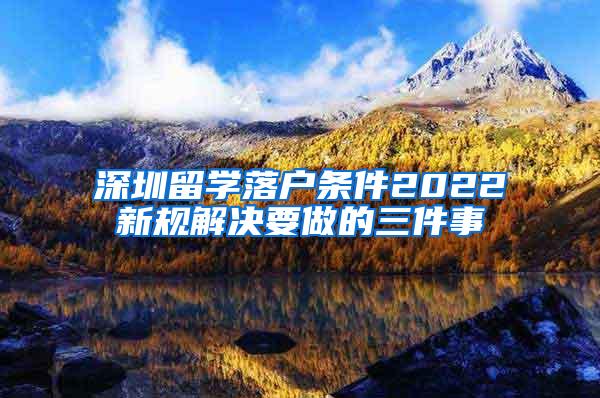 深圳留学落户条件2022新规解决要做的三件事