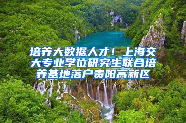 培养大数据人才！上海交大专业学位研究生联合培养基地落户贵阳高新区