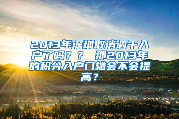 2013年深圳取消调干入户了吗？？ 那2013年的积分入户门槛会不会提高？