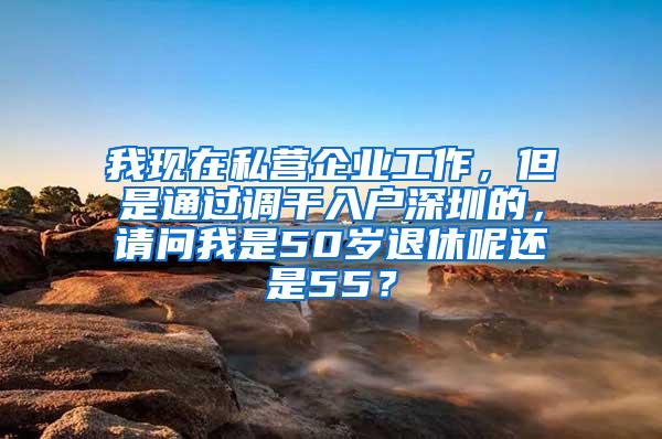 我现在私营企业工作，但是通过调干入户深圳的，请问我是50岁退休呢还是55？