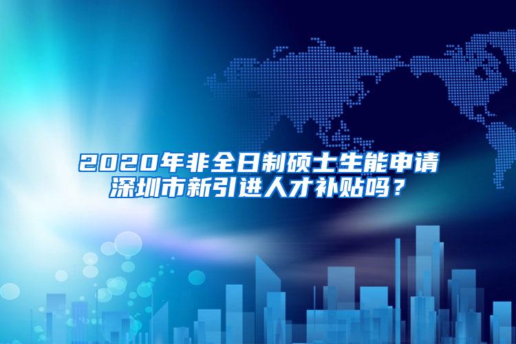 2020年非全日制硕士生能申请深圳市新引进人才补贴吗？