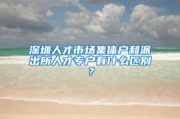 深圳人才市场集体户和派出所人才专户有什么区别？