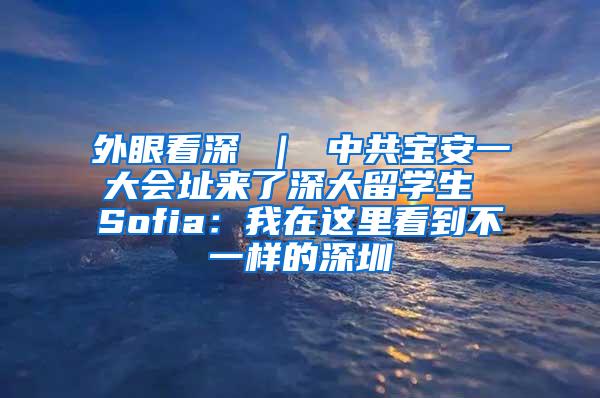 外眼看深 ｜ 中共宝安一大会址来了深大留学生 Sofia：我在这里看到不一样的深圳