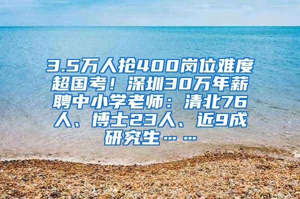 3.5万人抢400岗位难度超国考！深圳30万年薪聘中小学老师：清北76人、博士23人、近9成研究生……