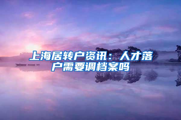 上海居转户资讯：人才落户需要调档案吗