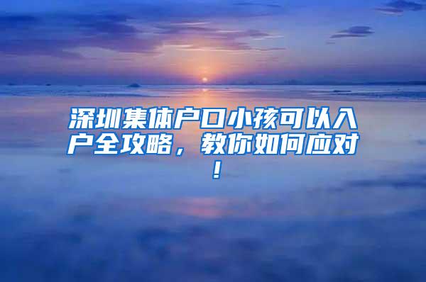 深圳集体户口小孩可以入户全攻略，教你如何应对！