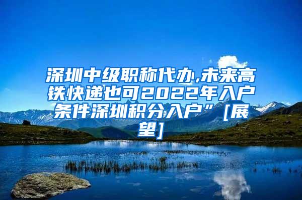 深圳中级职称代办,未来高铁快递也可2022年入户条件深圳积分入户”[展望]